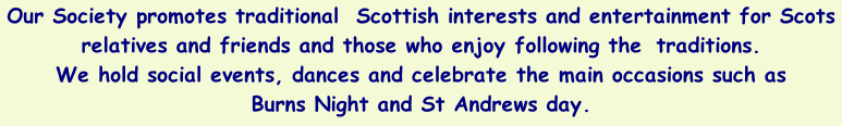 Our Society promotes traditional  Scottish interests and entertainment for Scots relatives and friends and those who enjoy following the  traditions.  We hold social events, dances and celebrate the main occasions such as  Burns Night and St Andrews day.